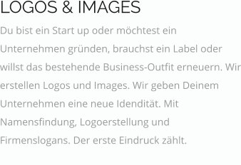 LOGOS & IMAGES Du bist ein Start up oder möchtest ein Unternehmen gründen, brauchst ein Label oder willst das bestehende Business-Outfit erneuern. Wir erstellen Logos und Images. Wir geben Deinem Unternehmen eine neue Idendität. Mit Namensfindung, Logoerstellung und Firmenslogans. Der erste Eindruck zählt. fugiat officia. In aliqua aute.